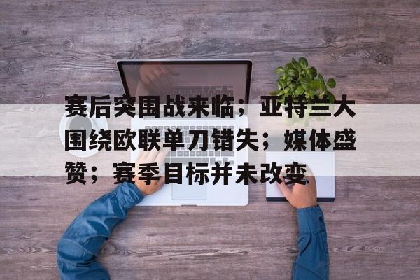 娱乐app下载-赛后突围战来临；亚特兰大围绕欧联单刀错失；媒体盛赞；赛季目标并未改变的简单介绍