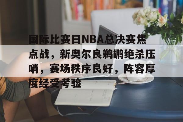 爱游戏-国际比赛日NBA总决赛焦点战，新奥尔良鹈鹕绝杀压哨，赛场秩序良好，阵容厚度经受考验的简单介绍